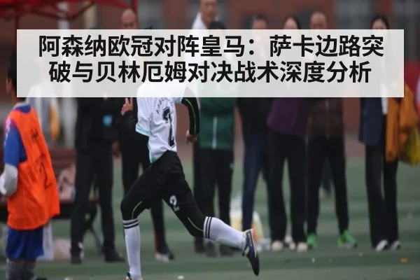 阿森纳欧冠对阵皇马:萨卡边路突破与贝林厄姆对决战术深度分析