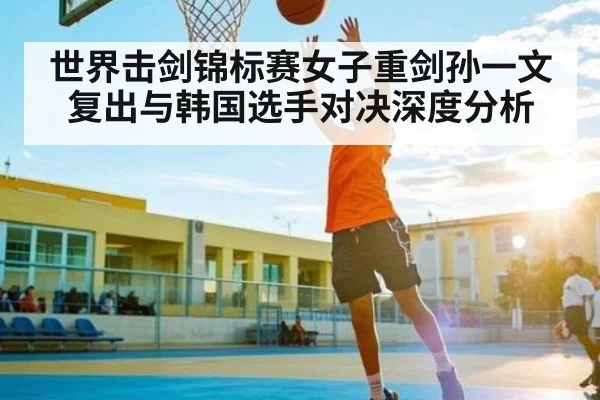 世界击剑锦标赛女子重剑孙一文复出与韩国选手对决深度分析